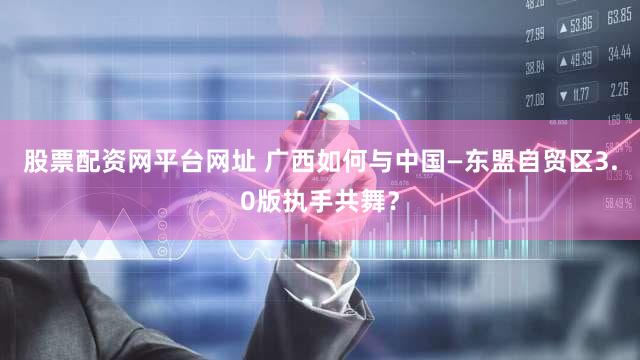 股票配资网平台网址 广西如何与中国—东盟自贸区3.0版执手共舞？