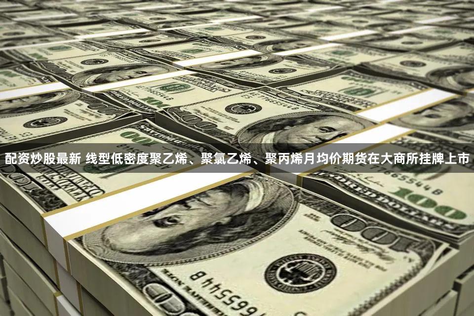 配资炒股最新 线型低密度聚乙烯、聚氯乙烯、聚丙烯月均价期货在大商所挂牌上市