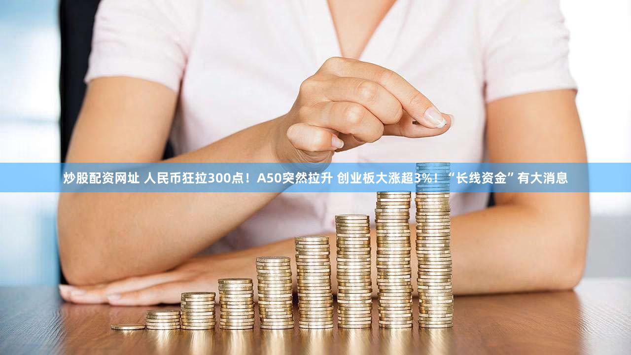 炒股配资网址 人民币狂拉300点！A50突然拉升 创业板大涨超3%！“长线资金”有大消息