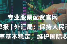 专业股票配资官网 界面早报 | 外汇局：保持人民币汇率基本稳定，维护国际收支平衡；住建部部长倪虹：建立房屋全生命周期安全管理制度