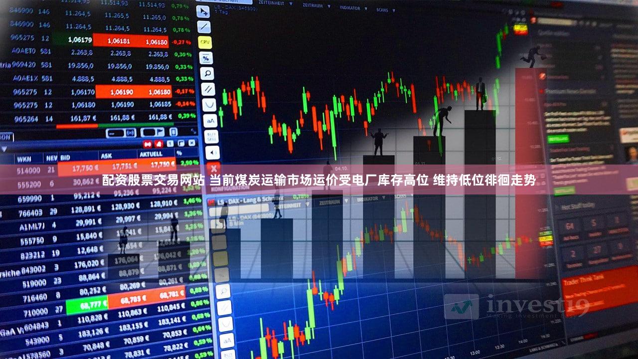 配资股票交易网站 当前煤炭运输市场运价受电厂库存高位 维持低位徘徊走势