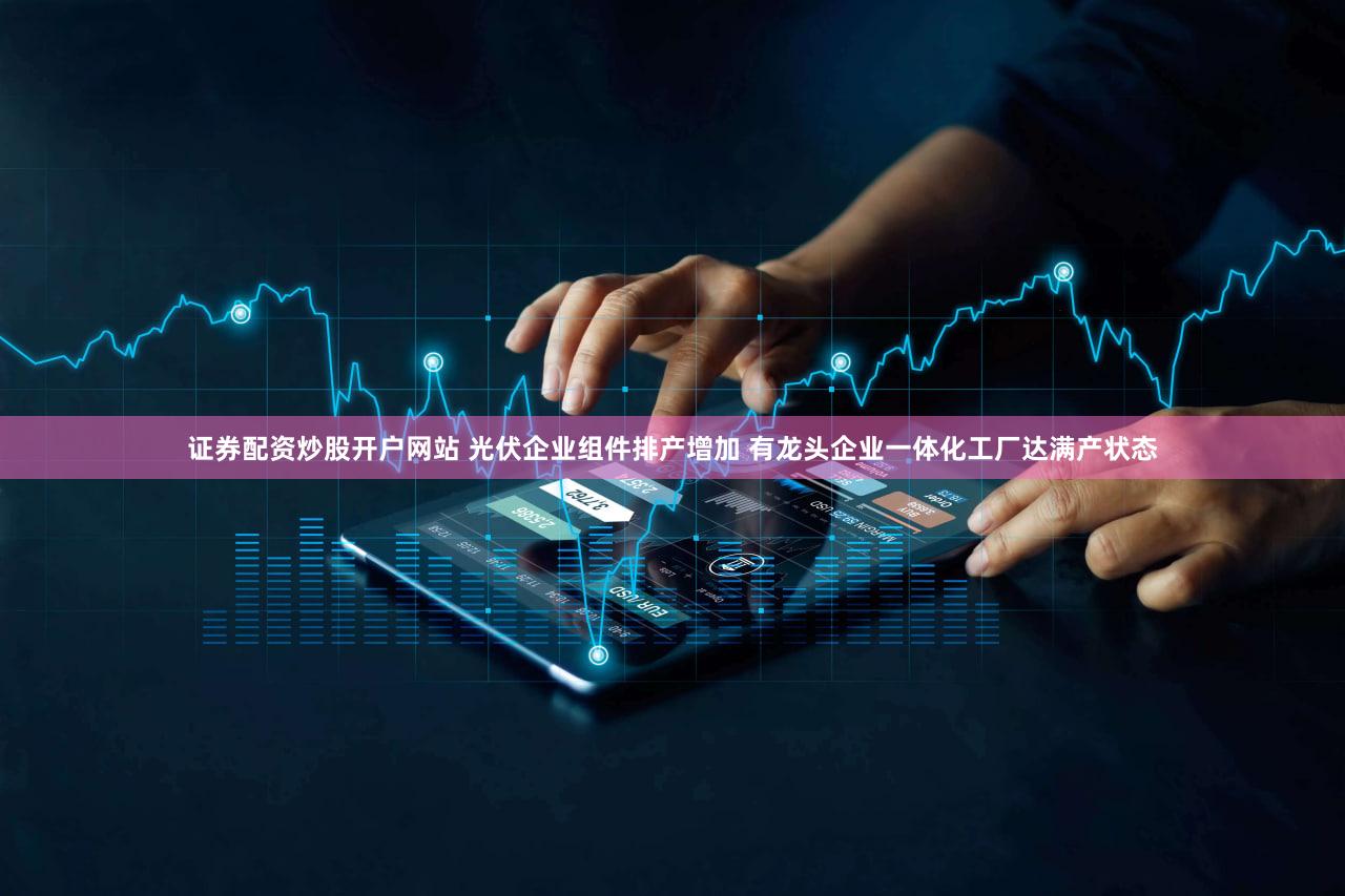 证券配资炒股开户网站 光伏企业组件排产增加 有龙头企业一体化工厂达满产状态