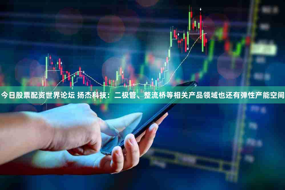 今日股票配资世界论坛 扬杰科技：二极管、整流桥等相关产品领域也还有弹性产能空间