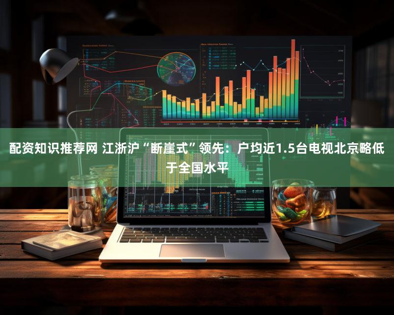 配资知识推荐网 江浙沪“断崖式”领先:户均近1.5台电视北京略低于全国水平