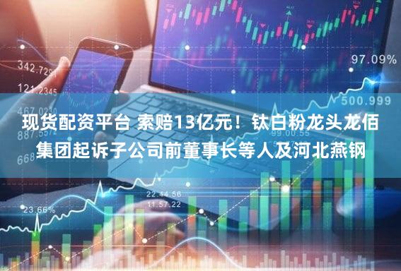 现货配资平台 索赔13亿元!钛白粉龙头龙佰集团起诉子公司前董事长等人及河北燕钢