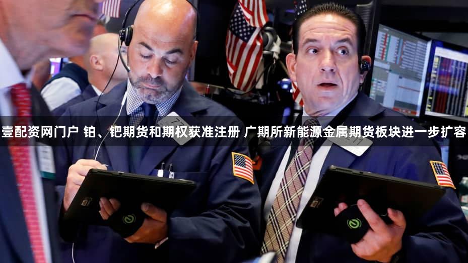壹配资网门户 铂、钯期货和期权获准注册 广期所新能源金属期货板块进一步扩容