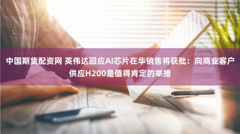 中国期货配资网 英伟达回应AI芯片在华销售将获批：向商业客户供应H200是值得肯定的举措