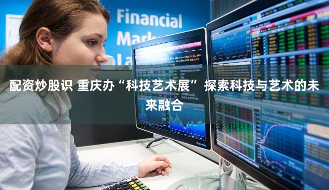 配资炒股识 重庆办“科技艺术展” 探索科技与艺术的未来融合