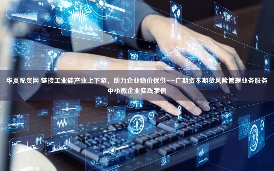 华夏配资网 链接工业硅产业上下游，助力企业稳价保供——广期资本期货风险管理业务服务中小微企业实践案例