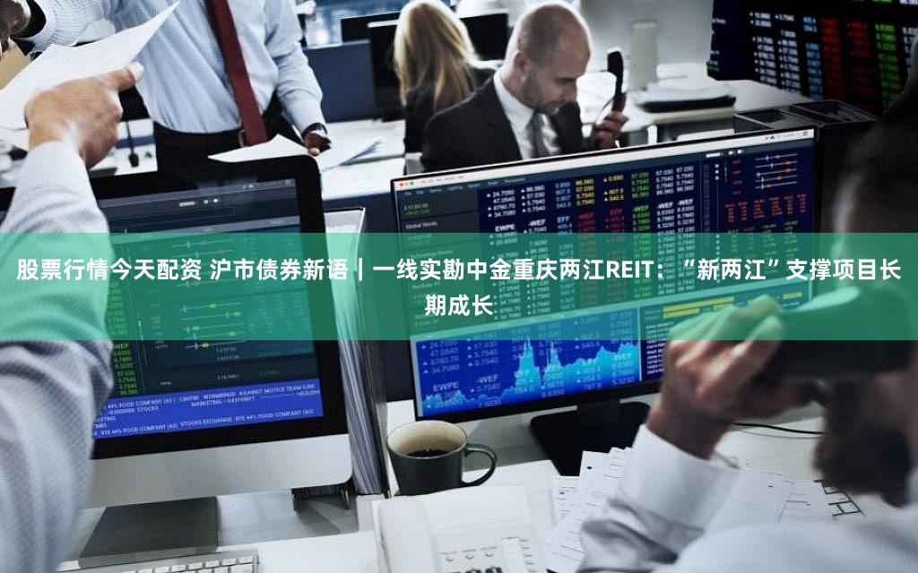股票行情今天配资 沪市债券新语｜一线实勘中金重庆两江REIT：“新两江”支撑项目长期成长