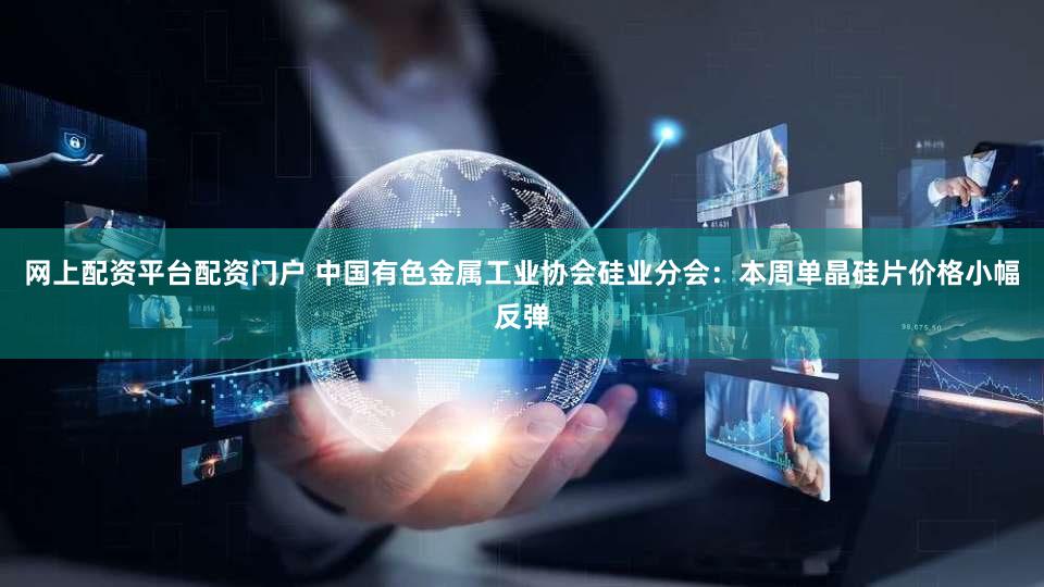 网上配资平台配资门户 中国有色金属工业协会硅业分会：本周单晶硅片价格小幅反弹