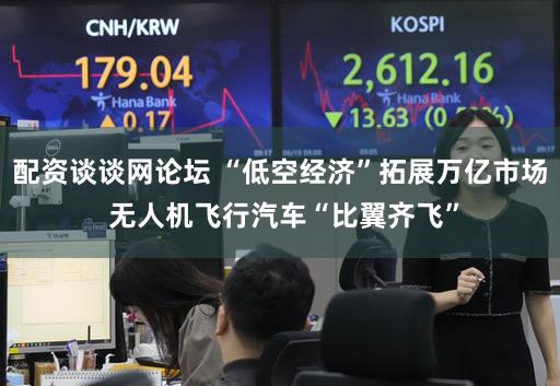 配资谈谈网论坛 “低空经济”拓展万亿市场 无人机飞行汽车“比翼齐飞”