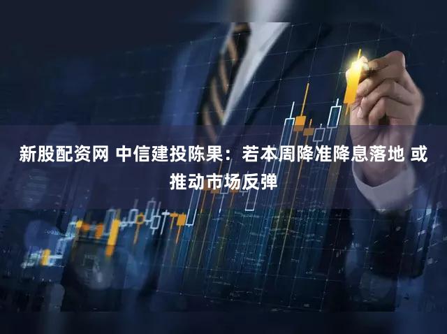 新股配资网 中信建投陈果：若本周降准降息落地 或推动市场反弹
