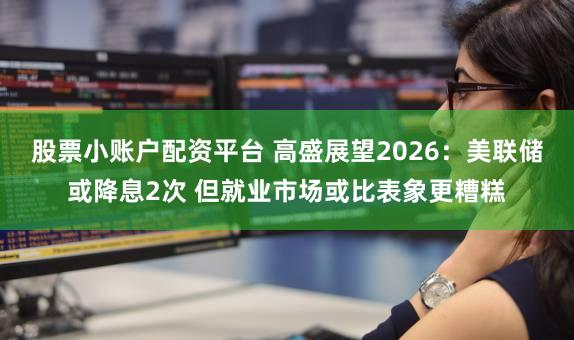 股票小账户配资平台 高盛展望2026：美联储或降息2次 但就业市场或比表象更糟糕