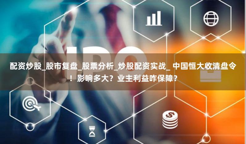 配资炒股_股市复盘_股票分析_炒股配资实战_ 中国恒大收清盘令！影响多大？业主利益咋保障？