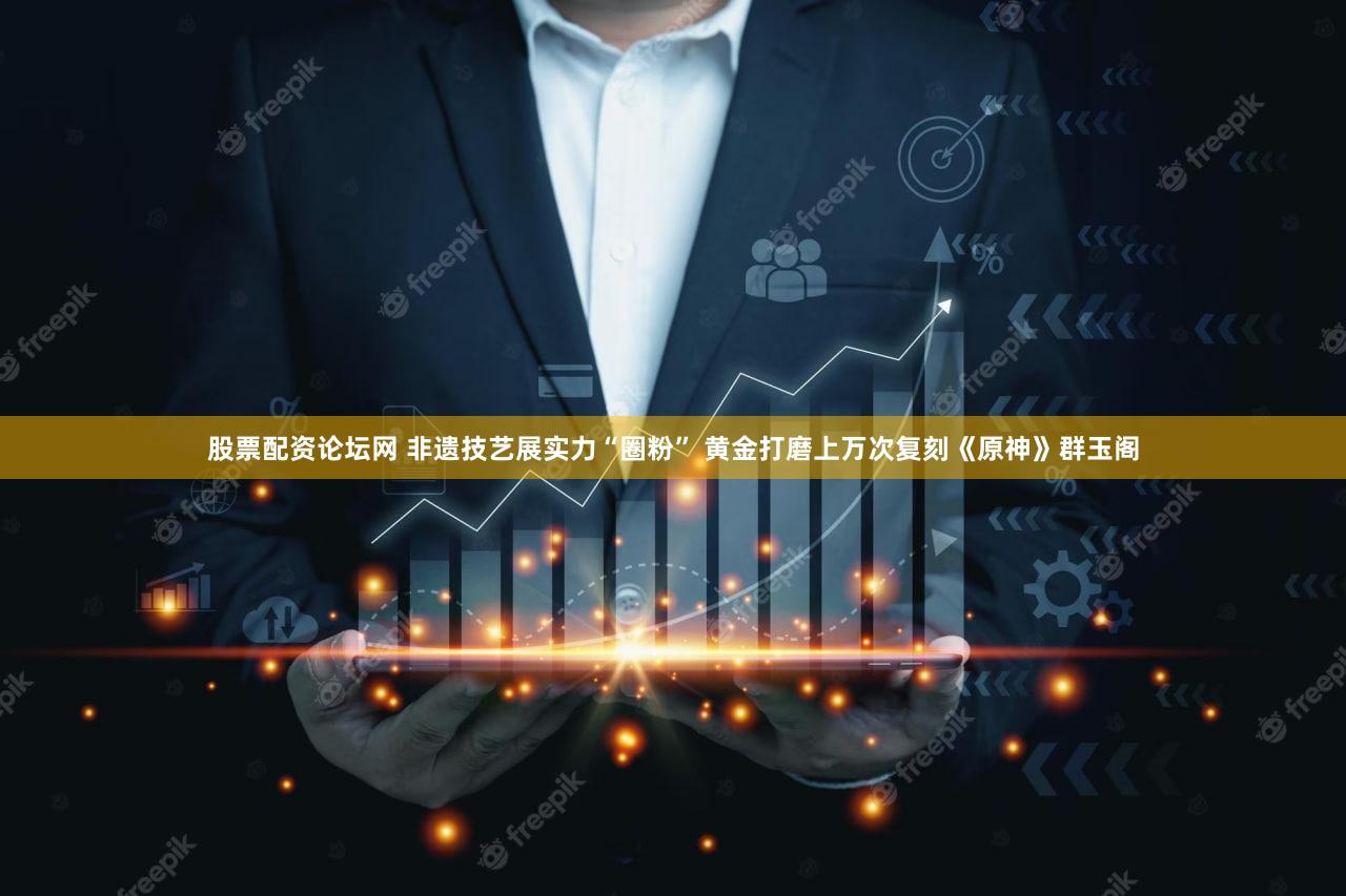 股票配资论坛网 非遗技艺展实力“圈粉” 黄金打磨上万次复刻《原神》群玉阁