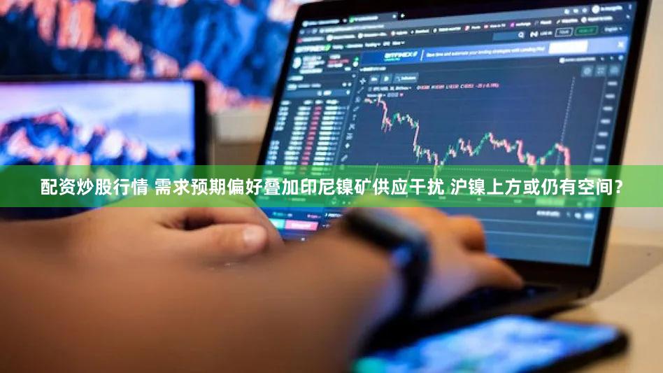 配资炒股行情 需求预期偏好叠加印尼镍矿供应干扰 沪镍上方或仍有空间？