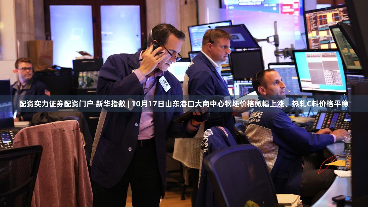 配资实力证券配资门户 新华指数 | 10月17日山东港口大商中心钢坯价格微幅上涨、热轧C料价格平稳