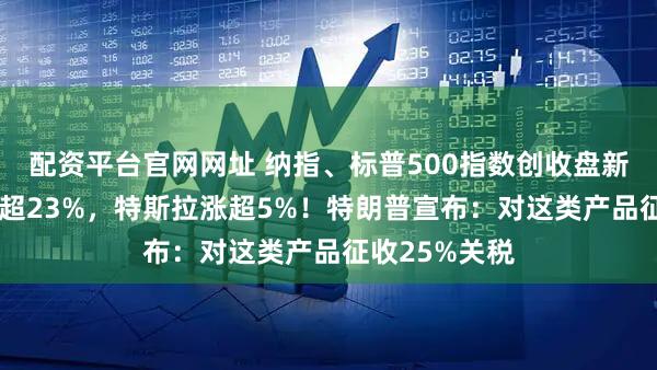 配资平台官网网址 纳指、标普500指数创收盘新高!AMD涨超23%,特斯拉涨超5%!特朗普宣布:对这类产品征收25%关税
