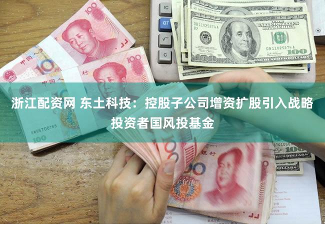 浙江配资网 东土科技：控股子公司增资扩股引入战略投资者国风投基金
