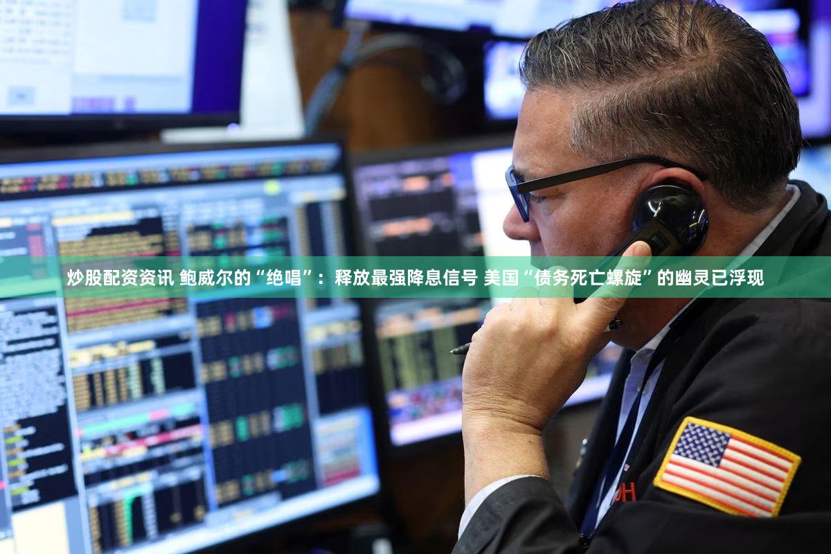 炒股配资资讯 鲍威尔的“绝唱”：释放最强降息信号 美国“债务死亡螺旋”的幽灵已浮现