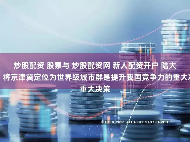炒股配资 股票与 炒股配资网 新人配资开户 陆大道：将京津冀定位为世界级城市群是提升我国竞争力的重大决策