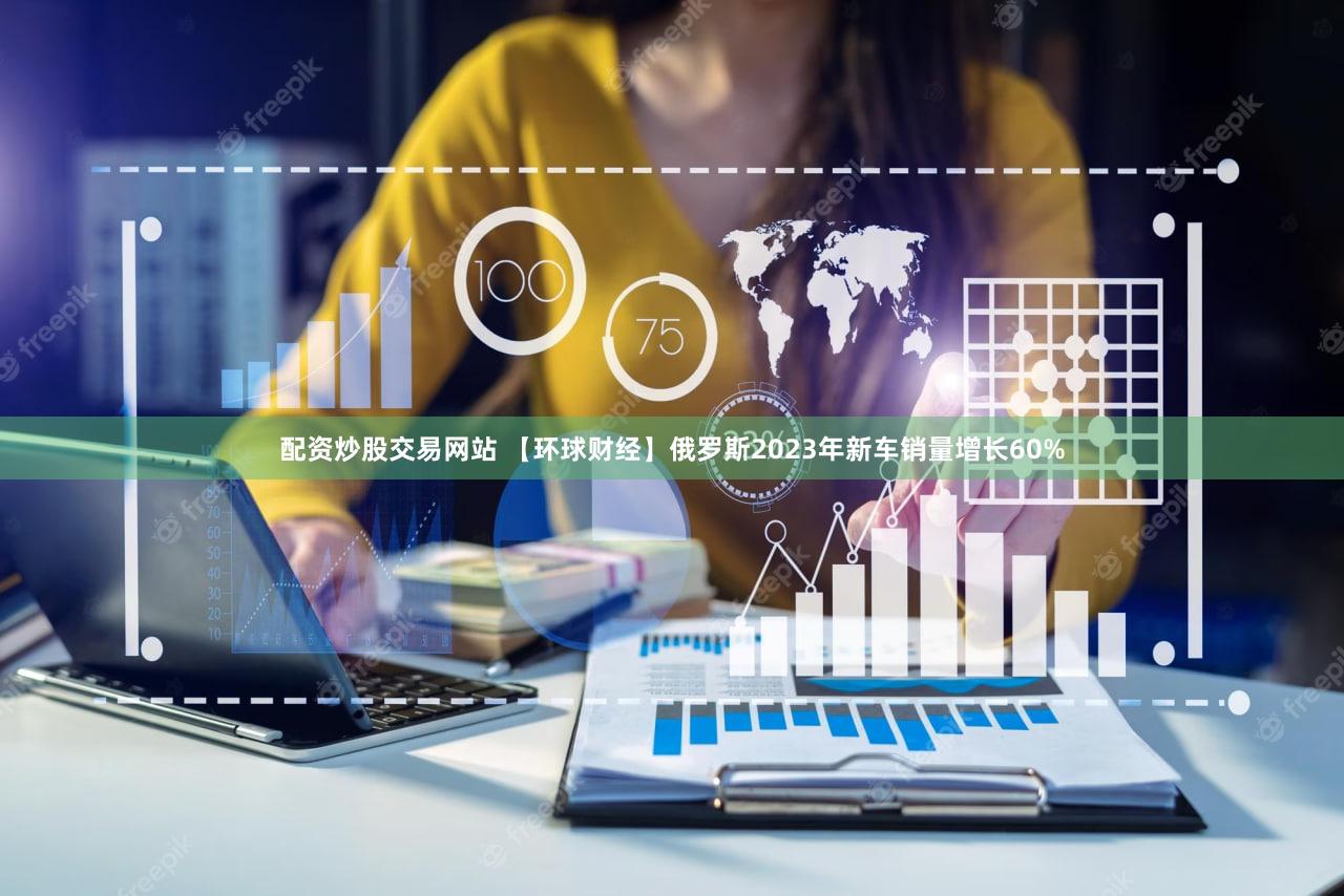 配资炒股交易网站 【环球财经】俄罗斯2023年新车销量增长60%
