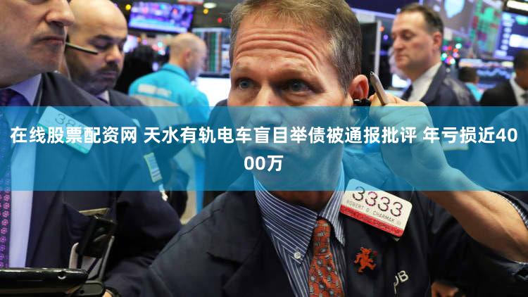 在线股票配资网 天水有轨电车盲目举债被通报批评 年亏损近4000万