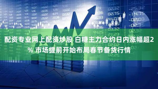 配资专业网上配资炒股 白糖主力合约日内涨幅超2% 市场提前开始布局春节备货行情
