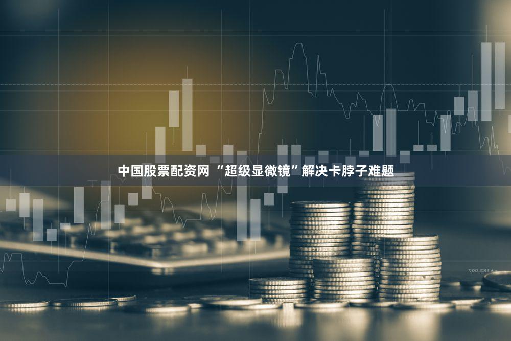 中国股票配资网 “超级显微镜”解决卡脖子难题