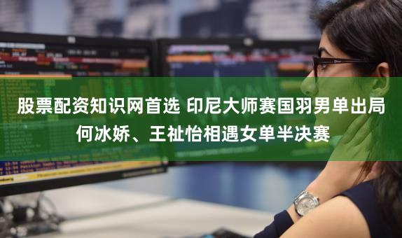 股票配资知识网首选 印尼大师赛国羽男单出局 何冰娇、王祉怡相遇女单半决赛