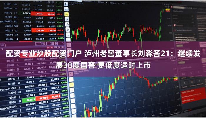 配资专业炒股配资门户 泸州老窖董事长刘淼答21：继续发展38度国窖 更低度适时上市