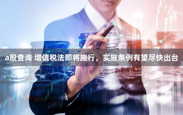 a股查询 增值税法即将施行，实施条例有望尽快出台