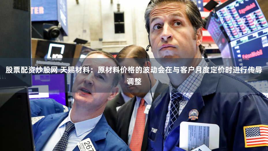 股票配资炒股网 天赐材料：原材料价格的波动会在与客户月度定价时进行传导调整