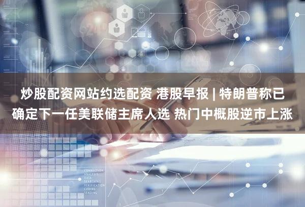 炒股配资网站约选配资 港股早报 | 特朗普称已确定下一任美联储主席人选 热门中概股逆市上涨