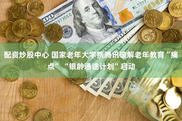 配资炒股中心 国家老年大学携腾讯破解老年教育“痛点” “银龄通途计划”启动