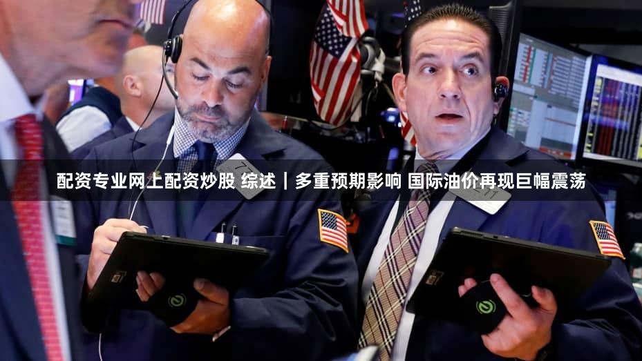 配资专业网上配资炒股 综述｜多重预期影响 国际油价再现巨幅震荡