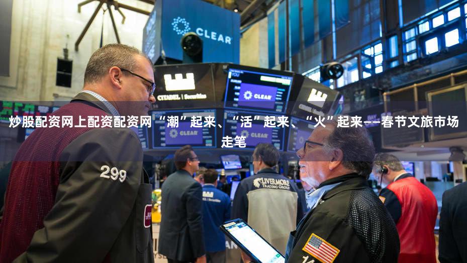 炒股配资网上配资配资网 “潮”起来、“活”起来、“火”起来——春节文旅市场走笔