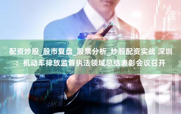 配资炒股_股市复盘_股票分析_炒股配资实战 深圳:机动车排放监管执法领域总结表彰会议召开