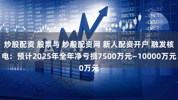 炒股配资 股票与 炒股配资网 新人配资开户 融发核电：预计2025年全年净亏损7500万元—10000万元