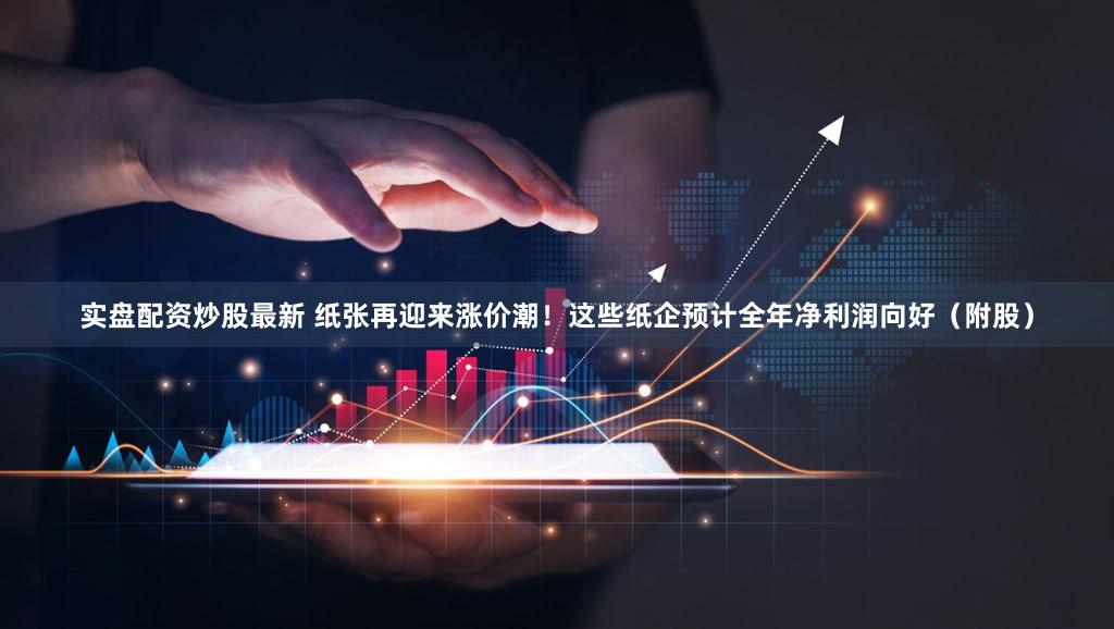 实盘配资炒股最新 纸张再迎来涨价潮！这些纸企预计全年净利润向好（附股）