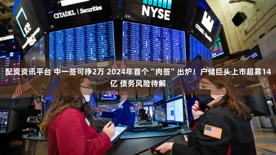 配资资讯平台 中一签可挣2万 2024年首个“肉签”出炉！户储巨头上市超募14亿 债务风险待解