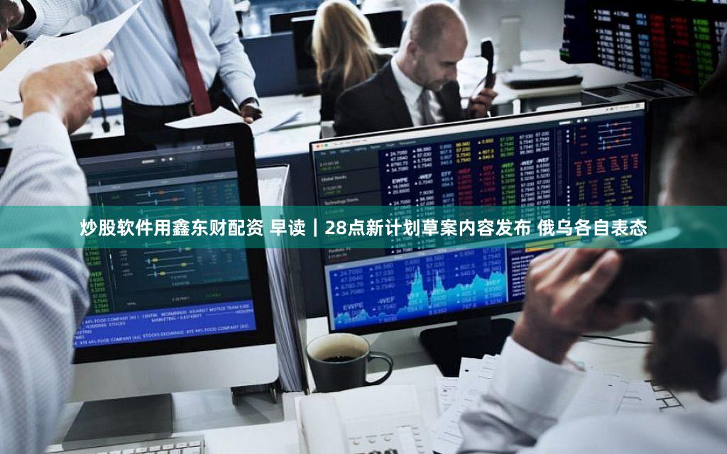 炒股软件用鑫东财配资 早读｜28点新计划草案内容发布 俄乌各自表态