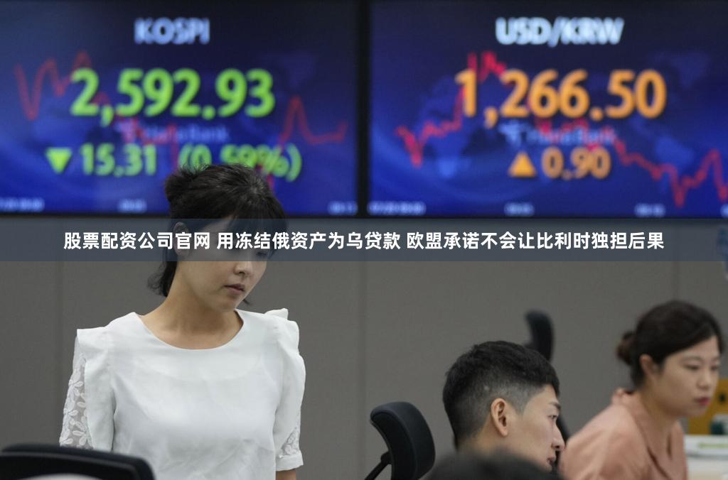 股票配资公司官网 用冻结俄资产为乌贷款 欧盟承诺不会让比利时独担后果