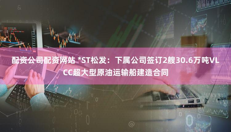 配资公司配资网站 *ST松发：下属公司签订2艘30.6万吨VLCC超大型原油运输船建造合同