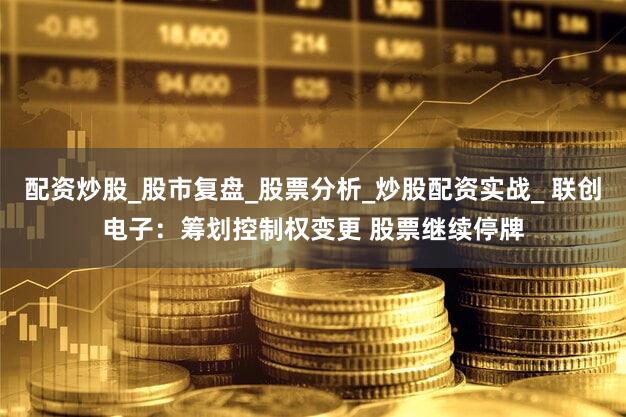 配资炒股_股市复盘_股票分析_炒股配资实战_ 联创电子：筹划控制权变更 股票继续停牌