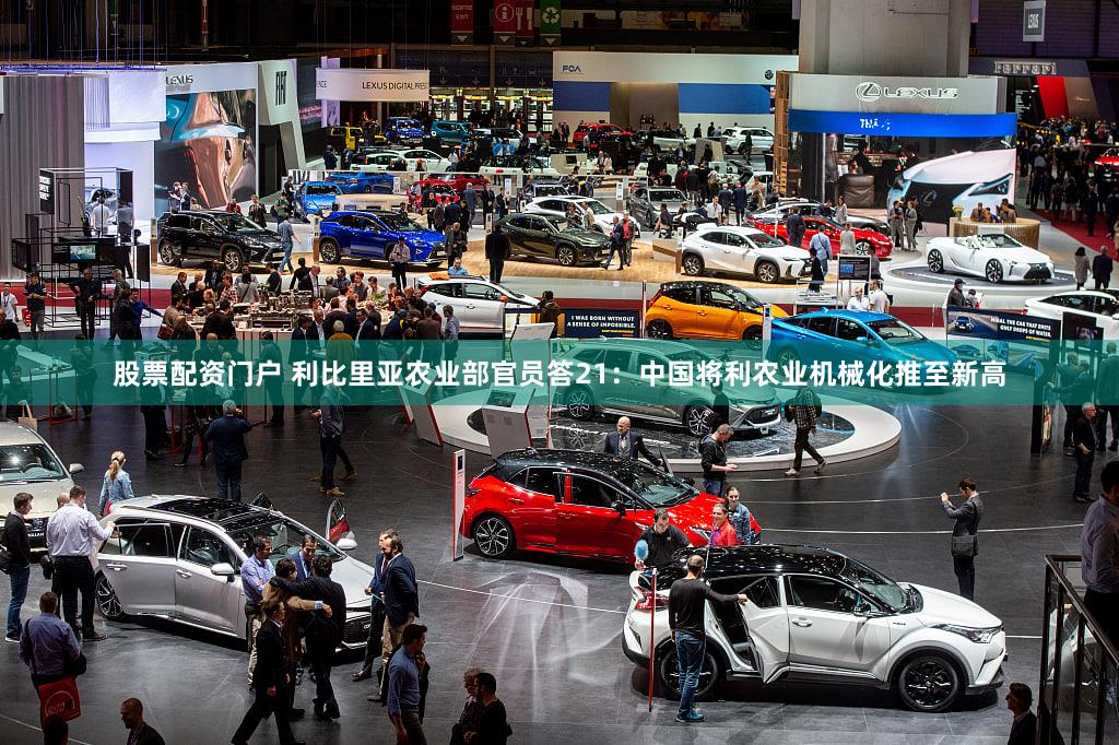 股票配资门户 利比里亚农业部官员答21：中国将利农业机械化推至新高