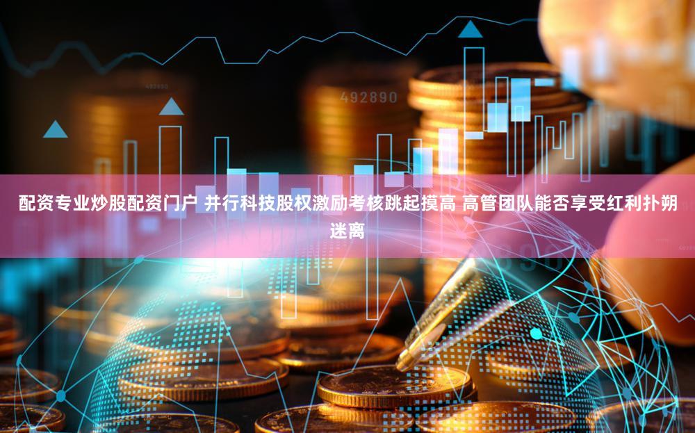 配资专业炒股配资门户 并行科技股权激励考核跳起摸高 高管团队能否享受红利扑朔迷离