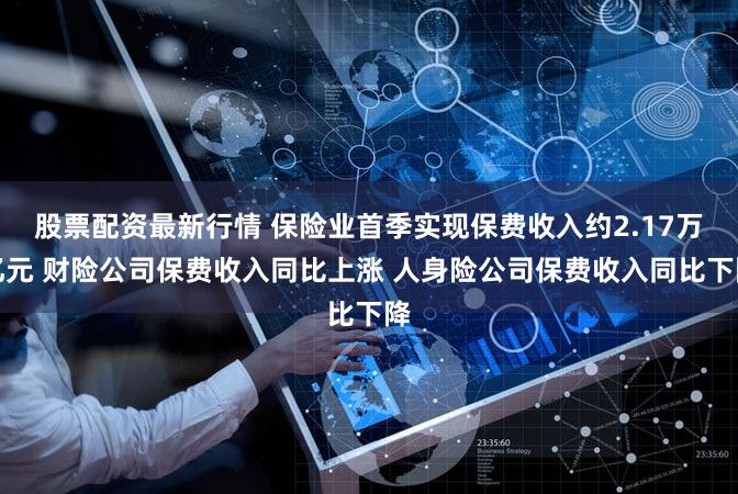 股票配资最新行情 保险业首季实现保费收入约2.17万亿元 财险公司保费收入同比上涨 人身险公司保费收入同比下降