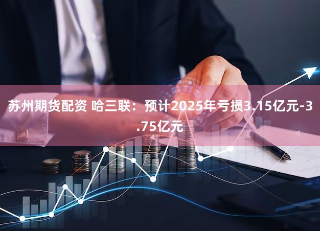 苏州期货配资 哈三联：预计2025年亏损3.15亿元-3.75亿元
